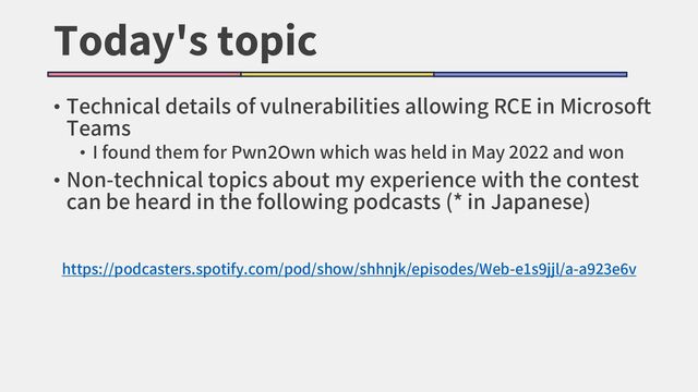 Today's topic
• Technical details of vulnerabilities allowing RCE in Microsoft
Teams
• I found them for Pwn2Own which was held in May 2022 and won
• Non-technical topics about my experience with the contest
can be heard in the following podcasts (* in Japanese)
https://podcasters.spotify.com/pod/show/shhnjk/episodes/Web-e1s9jjl/a-a923e6v
