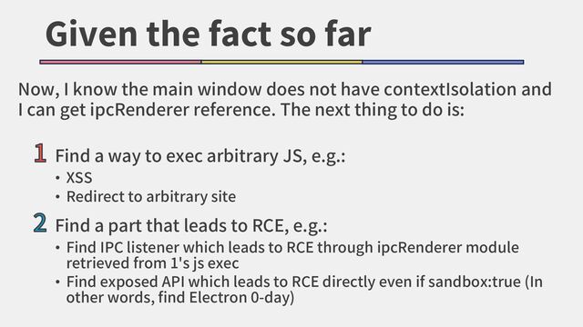 Given the fact so far
1 Find a way to exec arbitrary JS, e.g.:
• XSS
• Redirect to arbitrary site
2 Find a part that leads to RCE, e.g.:
• Find IPC listener which leads to RCE through ipcRenderer module
retrieved from 1's js exec
• Find exposed API which leads to RCE directly even if sandbox:true (In
other words, find Electron 0-day)
Now, I know the main window does not have contextIsolation and
I can get ipcRenderer reference. The next thing to do is:

