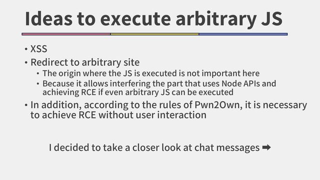 Ideas to execute arbitrary JS
• XSS
• Redirect to arbitrary site
• The origin where the JS is executed is not important here
• Because it allows interfering the part that uses Node APIs and
achieving RCE if even arbitrary JS can be executed
• In addition, according to the rules of Pwn2Own, it is necessary
to achieve RCE without user interaction
I decided to take a closer look at chat messages ➡
