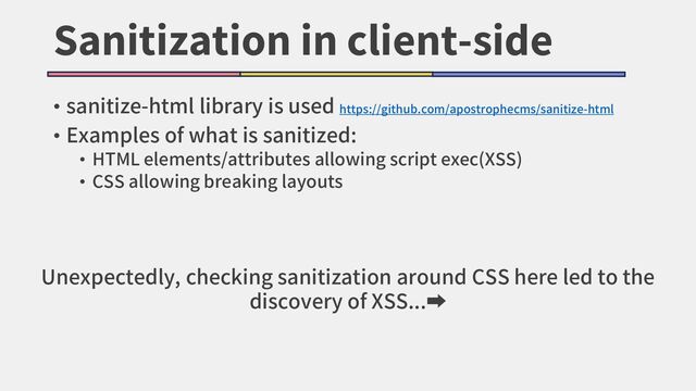Sanitization in client-side
• sanitize-html library is used https://github.com/apostrophecms/sanitize-html
• Examples of what is sanitized:
• HTML elements/attributes allowing script exec(XSS)
• CSS allowing breaking layouts
Unexpectedly, checking sanitization around CSS here led to the
discovery of XSS...➡
