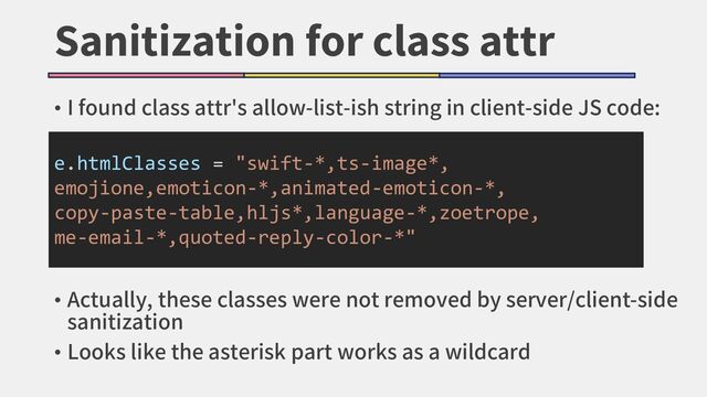 Sanitization for class attr
• I found class attr's allow-list-ish string in client-side JS code:
e.htmlClasses = "swift-*,ts-image*,
emojione,emoticon-*,animated-emoticon-*,
copy-paste-table,hljs*,language-*,zoetrope,
me-email-*,quoted-reply-color-*"
• Actually, these classes were not removed by server/client-side
sanitization
• Looks like the asterisk part works as a wildcard
