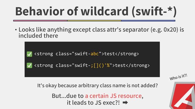 Behavior of wildcard (swift-*)
• Looks like anything except class attr's separator (e.g. 0x20) is
included there
<strong class="swift-abc">test</strong>
<strong class="swift-;[]()'%">test</strong>
But...due to a certain JS resource,
it leads to JS exec?! ➡
It's okay because arbitrary class name is not added?
