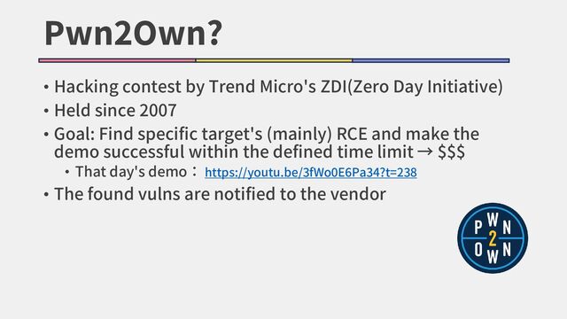 Pwn2Own?
• Hacking contest by Trend Micro's ZDI(Zero Day Initiative)
• Held since 2007
• Goal: Find specific target's (mainly) RCE and make the
demo successful within the defined time limit → $$$
• That day's demo： https://youtu.be/3fWo0E6Pa34?t=238
• The found vulns are notified to the vendor
