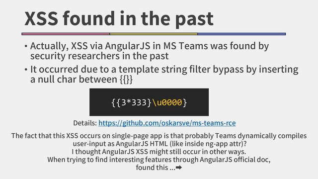 XSS found in the past
• Actually, XSS via AngularJS in MS Teams was found by
security researchers in the past
• It occurred due to a template string filter bypass by inserting
a null char between {{}}
{{3*333}\u0000}
Details: https://github.com/oskarsve/ms-teams-rce
The fact that this XSS occurs on single-page app is that probably Teams dynamically compiles
user-input as AngularJS HTML (like inside ng-app attr)?
I thought AngularJS XSS might still occur in other ways.
When trying to find interesting features through AngularJS official doc,
found this ...➡
