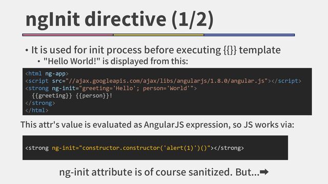 ngInit directive (1/2)
• It is used for init process before executing {{}} template
• "Hello World!" is displayed from this:


<strong>
{{greeting}} {{person}}!
</strong>

<strong></strong>
This attr's value is evaluated as AngularJS expression, so JS works via:
ng-init attribute is of course sanitized. But...➡
