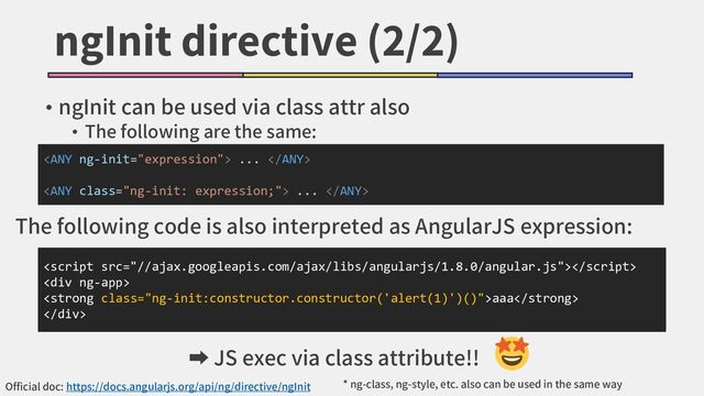 ngInit directive (2/2)
• ngInit can be used via class attr also
• The following are the same:

<div>
<strong class="ng-init:constructor.constructor('alert(1)')()">aaa</strong>
</div>
 ... 
 ... 
Official doc: https://docs.angularjs.org/api/ng/directive/ngInit
The following code is also interpreted as AngularJS expression:
➡ JS exec via class attribute!!
* ng-class, ng-style, etc. also can be used in the same way
