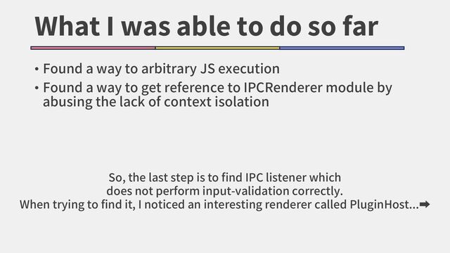 What I was able to do so far
• Found a way to arbitrary JS execution
• Found a way to get reference to IPCRenderer module by
abusing the lack of context isolation
So, the last step is to find IPC listener which
does not perform input-validation correctly.
When trying to find it, I noticed an interesting renderer called PluginHost...➡
