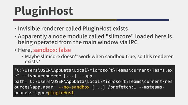 PluginHost
• Invisible renderer called PluginHost exists
• Apparently a node module called "slimcore" loaded here is
being operated from the main window via IPC
• Here, sandbox: false
• Maybe slimcore doesn't work when sandbox:true, so this renderer
exists?
"C:\Users\USER\AppData\Local\Microsoft\Teams\current\Teams.ex
e" --type=renderer [...] --app-
path="C:\Users\USER\AppData\Local\Microsoft\Teams\current\res
ources\app.asar" --no-sandbox [...] /prefetch:1 --msteams-
process-type=pluginHost
