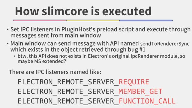 How slimcore is executed
• Set IPC listeners in PluginHost's preload script and execute through
messages sent from main window
• Main window can send message with API named sendToRendererSync
which exists in the object retrieved through bug #1
• btw, this API does not exists in Electron's original ipcRenderer module, so
maybe MS extended?
ELECTRON_REMOTE_SERVER_REQUIRE
ELECTRON_REMOTE_SERVER_MEMBER_GET
ELECTRON_REMOTE_SERVER_FUNCTION_CALL
There are IPC listeners named like:
