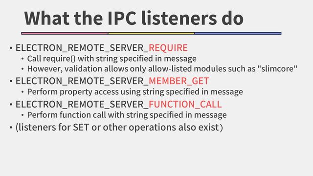 What the IPC listeners do
• ELECTRON_REMOTE_SERVER_REQUIRE
• Call require() with string specified in message
• However, validation allows only allow-listed modules such as "slimcore"
• ELECTRON_REMOTE_SERVER_MEMBER_GET
• Perform property access using string specified in message
• ELECTRON_REMOTE_SERVER_FUNCTION_CALL
• Perform function call with string specified in message
• (listeners for SET or other operations also exist)
