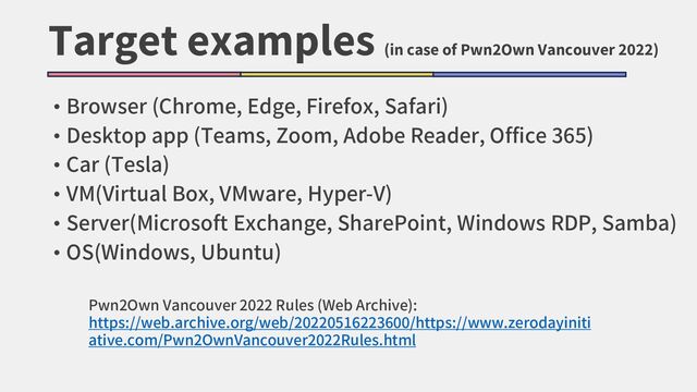 Target examples
(in case of Pwn2Own Vancouver 2022)
• Browser (Chrome, Edge, Firefox, Safari)
• Desktop app (Teams, Zoom, Adobe Reader, Office 365)
• Car (Tesla)
• VM(Virtual Box, VMware, Hyper-V)
• Server(Microsoft Exchange, SharePoint, Windows RDP, Samba)
• OS(Windows, Ubuntu)
Pwn2Own Vancouver 2022 Rules (Web Archive):
https://web.archive.org/web/20220516223600/https://www.zerodayiniti
ative.com/Pwn2OwnVancouver2022Rules.html
