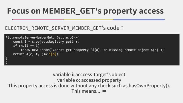 Focus on MEMBER_GET's property access
ELECTRON_REMOTE_SERVER_MEMBER_GET's code：
P(c.remoteServerMemberGet, (e,t,n,o)=>{
const i = s.objectsRegistry.get(n);
if (null == i)
throw new Error(`Cannot get property '${o}' on missing remote object ${n}`);
return A(e, t, ()=>i[o])
}
)
variable i: acccess-target's object
variable o: accessed property
This property access is done without any check such as hasOwnProperty().
This means... ➡
