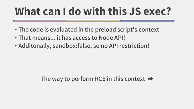 What can I do with this JS exec?
• The code is evaluated in the preload script's context
• That means... it has access to Node API!
• Additonally, sandbox:false, so no API restriction!
The way to perform RCE in this context ➡
