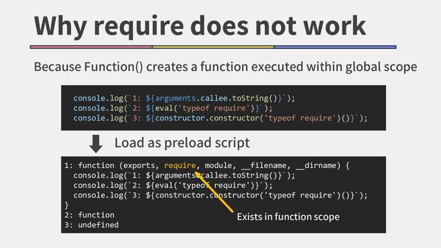 Why require does not work
Because Function() creates a function executed within global scope
1: function (exports, require, module, __filename, __dirname) {
console.log(`1: ${arguments.callee.toString()}`);
console.log(`2: ${eval('typeof require')}`);
console.log(`3: ${constructor.constructor('typeof require')()}`);
}
2: function
3: undefined
console.log(`1: ${arguments.callee.toString()}`);
console.log(`2: ${eval('typeof require')}`);
console.log(`3: ${constructor.constructor('typeof require')()}`);
➡
Load as preload script
Exists in function scope
