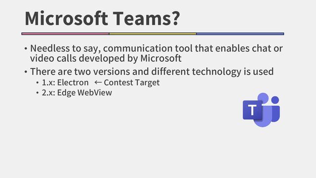 Microsoft Teams?
• Needless to say, communication tool that enables chat or
video calls developed by Microsoft
• There are two versions and different technology is used
• 1.x: Electron ← Contest Target
• 2.x: Edge WebView
