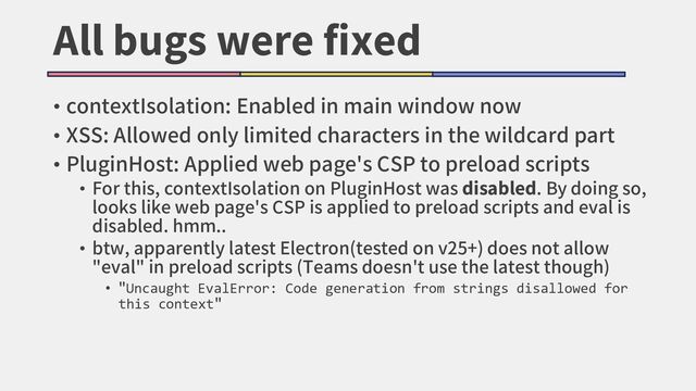 All bugs were fixed
• contextIsolation: Enabled in main window now
• XSS: Allowed only limited characters in the wildcard part
• PluginHost: Applied web page's CSP to preload scripts
• For this, contextIsolation on PluginHost was disabled. By doing so,
looks like web page's CSP is applied to preload scripts and eval is
disabled. hmm..
• btw, apparently latest Electron(tested on v25+) does not allow
"eval" in preload scripts (Teams doesn't use the latest though)
• "Uncaught EvalError: Code generation from strings disallowed for
this context"

