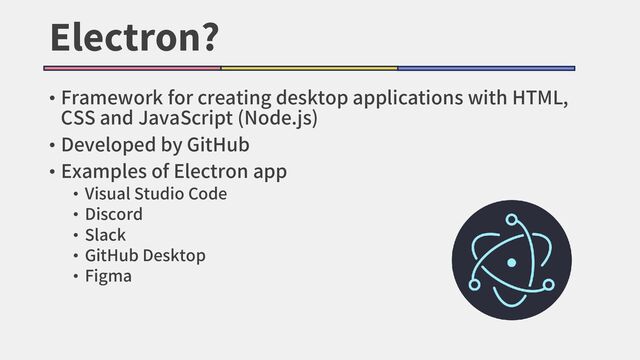Electron?
• Framework for creating desktop applications with HTML,
CSS and JavaScript (Node.js)
• Developed by GitHub
• Examples of Electron app
• Visual Studio Code
• Discord
• Slack
• GitHub Desktop
• Figma
