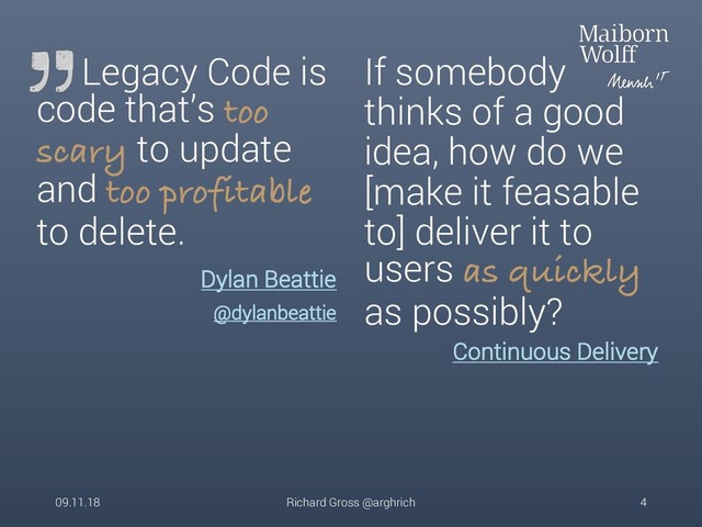 Legacy Code is
code that’s too
scary to update
and too profitable
to delete.
Continuous Delivery
If somebody
thinks of a good
idea, how do we
[make it feasable
to] deliver it to
users as quickly
as possibly?
09.11.18 Richard Gross @arghrich 4
Dylan Beattie
@dylanbeattie
