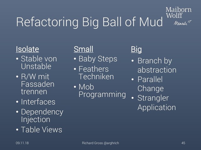 Refactoring Big Ball of Mud
Isolate
• Stable von
Unstable
• R/W mit
Fassaden
trennen
• Interfaces
• Dependency
Injection
• Table Views
Small
• Baby Steps
• Feathers
Techniken
• Mob
Programming
09.11.18 Richard Gross @arghrich 45
• Branch by
abstraction
• Parallel
Change
• Strangler
Application
Big
