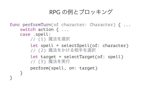 RPG ͷྫͱϒϩοΩϯά
func performTurn(of character: Character) { ...
switch action { ...
case .spell:
// (1) ຐ๏Λબ୒
let spell = selectSpell(of: character)
// (2) ຐ๏Λ͔͚Δ૬खΛબ୒
let target = selectTarget(of: spell)
// (3) ຐ๏Λ࣮ߦ
perform(spell, on: target)
}
}
