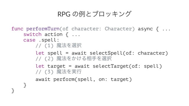 RPG ͷྫͱϒϩοΩϯά
func performTurn(of character: Character) async { ...
switch action { ...
case .spell:
// (1) ຐ๏Λબ୒
let spell = await selectSpell(of: character)
// (2) ຐ๏Λ͔͚Δ૬खΛબ୒
let target = await selectTarget(of: spell)
// (3) ຐ๏Λ࣮ߦ
await perform(spell, on: target)
}
}
