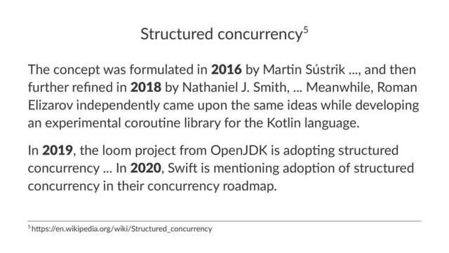 Structured concurrency5
The concept was formulated in 2016 by Mar7n Sústrik ..., and then
further reﬁned in 2018 by Nathaniel J. Smith, ... Meanwhile, Roman
Elizarov independently came upon the same ideas while developing
an experimental corou7ne library for the Kotlin language.
In 2019, the loom project from OpenJDK is adop8ng structured
concurrency ... In 2020, Swi? is men8oning adop8on of structured
concurrency in their concurrency roadmap.
5 h$ps:/
/en.wikipedia.org/wiki/Structured_concurrency

