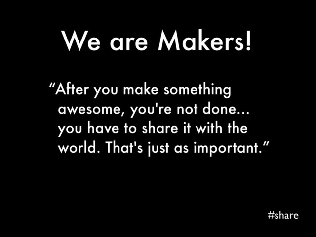 We are Makers!
#share
“After you make something
awesome, you're not done...
you have to share it with the
world. That's just as important.”
