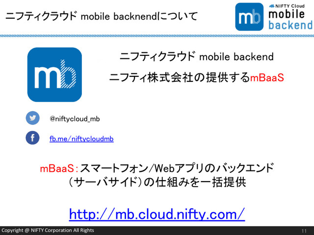Copyright @ NIFTY Corporation All Rights
ニフティクラウド mobile backnendについて
11
@niftycloud_mb
fb.me/niftycloudmb
ニフティクラウド mobile backend
ニフティ株式会社の提供するmBaaS
mBaaS：スマートフォン/Webアプリのバックエンド
（サーバサイド）の仕組みを一括提供
http://mb.cloud.nifty.com/
