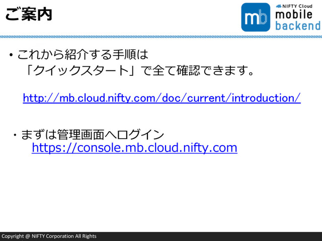 Copyright @ NIFTY Corporation All Rights
ご案内
• これから紹介する手順は
「クイックスタート」で全て確認できます。
・まずは管理画面へログイン
https://console.mb.cloud.nifty.com
http://mb.cloud.nifty.com/doc/current/introduction/
