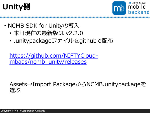 Copyright @ NIFTY Corporation All Rights
Unity側
• NCMB SDK for Unityの導入
• 本日現在の最新版は v2.2.0
• .unitypackageファイルをgithubで配布
https://github.com/NIFTYCloud-
mbaas/ncmb_unity/releases
Assets→Import PackageからNCMB.unitypackageを
選ぶ
