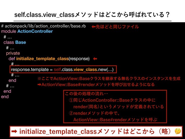 TFMGDMBTTWJFX@DMBTTϝιου͸Ͳ͔͜Βݺ͹Ε͍ͯΔʁ
BDUJPOQBDLMJCBDUJPO@DPOUSPMMFSCBTFSC
module ActionController

# …

class Base

# …

private

def initialize_template_class(response)
# …

response.template = self.class.view_class.new(…)
# …
end

# …

end

end

ɹ

ɹ

ɹ

ɹ

ɹ

ɹ

ɹ

˞͜͜Ͱ"DUJPO7JFX#BTFΫϥεΛܧঝ͢Δແ໊ΫϥεͷΠϯελϯεΛੜ੒
‎"DUJPO7JFX#BTFSFOEFSϝιουΛݺͼग़ͤΔΑ͏ʹͳΔ
‏ઌ΄Ͳͱಉ͡ϑΝΠϧ
͜ͷޙͷॲཧͷྲྀΕʜ
ɹᶃಉ͡"DUJPO$POUSPMMFS#BTFΫϥεͷதʹ
ɹɹSFOEFS ಉ໊
ͱ͍͏ϝιου͕ఆٛ͞Ε͍ͯΔ
ɹᶄSFOEFSϝιουͷதͰɺ
ɹɹ"DUJPO7JFX#BTFSFOEFSϝιουΛݺͿ
‎JOJUJBMJ[F@UFNQMBUF@DMBTTϝιου͸Ͳ͔͜Βʢུʣ
‏
