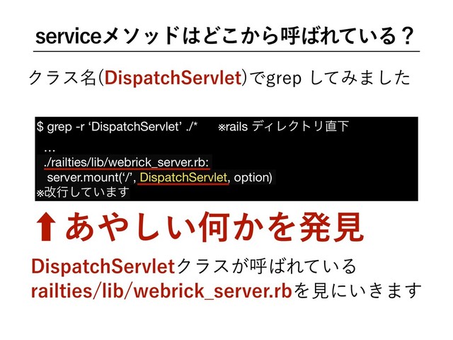 TFSWJDFϝιου͸Ͳ͔͜Βݺ͹Ε͍ͯΔʁ
Ϋϥε໊ %JTQBUDI4FSWMFU
ͰHSFQͯ͠Έ·ͨ͠
‐͋΍͍͠Կ͔Λൃݟ
$ grep -r ‘DispatchServlet’ ./* ※rails σΟϨΫτϦ௚Լ

…

./railties/lib/webrick_server.rb:

server.mount(‘/’, DispatchServlet, option)

※վߦ͍ͯ͠·͢
%JTQBUDI4FSWMFUΫϥε͕ݺ͹Ε͍ͯΔ
SBJMUJFTMJCXFCSJDL@TFSWFSSCΛݟʹ͍͖·͢
