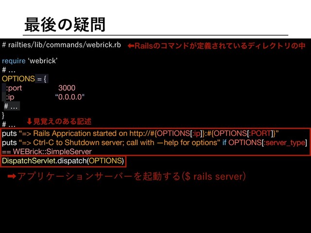࠷ޙͷٙ໰
SBJMUJFTMJCDPNNBOETXFCSJDLSC
SFRVJSFbXFCSJDL`
# …

OPTIONS = {

:port => 3000,

:ip => “0.0.0.0",

# …

}

# …

puts “=> Rails Apprication started on http://#{OPTIONS[:ip]}:#{OPTIONS[:PORT]}”

puts “=> Ctrl-C to Shutdown server; call with —help for options” if OPTIONS[:server_type]
== WEBrick::SimpleServer

DispatchServlet.dispatch(OPTIONS)

ɹ

ɹ

ɹ

ɹ

ɹ

ɹ

ɹ

‏3BJMTͷίϚϯυ͕ఆٛ͞Ε͍ͯΔσΟϨΫτϦͷத
‎ΞϓϦέʔγϣϯαʔόʔΛىಈ͢Δ SBJMTTFSWFS

‑ݟ֮͑ͷ͋Δهड़

