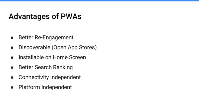 Advantages of PWAs
● Better Re-Engagement
● Discoverable (Open App Stores)
● Installable on Home Screen
● Better Search Ranking
● Connectivity Independent
● Platform Independent
