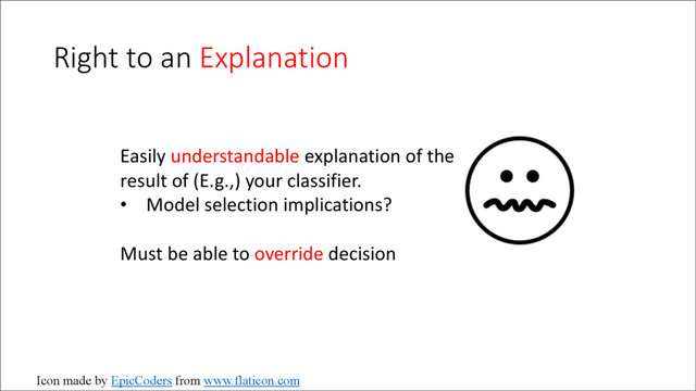 Right to an Explanation
Easily understandable explanation of the
result of (E.g.,) your classifier.
• Model selection implications?
Must be able to override decision
Icon made by EpicCoders from www.flaticon.com
