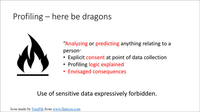 Profiling – here be dragons
“Analyzing or predicting anything relating to a
person”
• Explicit consent at point of data collection
• Profiling logic explained
• Envisaged consequences
Use of sensitive data expressively forbidden.
Icon made by FreePik from www.flaticon.com
