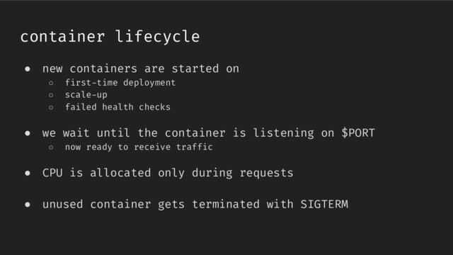container lifecycle
● new containers are started on
○ first-time deployment
○ scale-up
○ failed health checks
● we wait until the container is listening on $PORT
○ now ready to receive traffic
● CPU is allocated only during requests
● unused container gets terminated with SIGTERM
