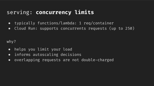 serving: concurrency limits
● typically functions/lambda: 1 req/container
● Cloud Run: supports concurrents requests (up to 250)
why?
● helps you limit your load
● informs autoscaling decisions
● overlapping requests are not double-charged
