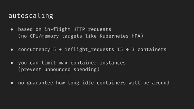 ● based on in-flight HTTP requests
(no CPU/memory targets like Kubernetes HPA)
● concurrency=5 + inflight_requests=15 → 3 containers
● you can limit max container instances
(prevent unbounded spending)
● no guarantee how long idle containers will be around
autoscaling
