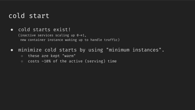 ● cold starts exist!
(inactive services scaling up 0/>1,
new container instance waking up to handle traffic)
● minimize cold starts by using "minimum instances".
○ these are kept "warm"
○ costs ~10% of the active (serving) time
cold start
