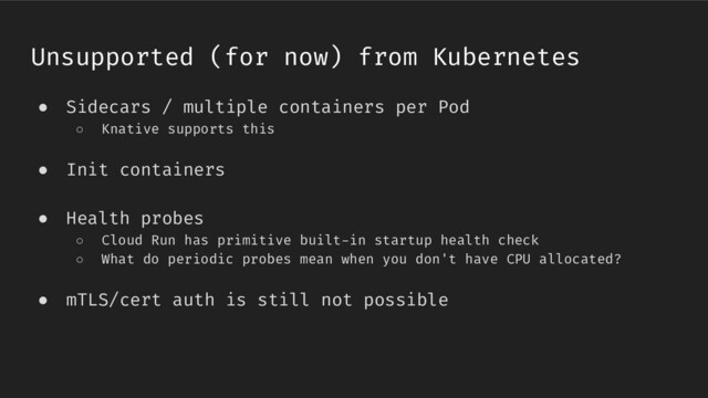 ● Sidecars / multiple containers per Pod
○ Knative supports this
● Init containers
● Health probes
○ Cloud Run has primitive built-in startup health check
○ What do periodic probes mean when you don't have CPU allocated?
● mTLS/cert auth is still not possible
Unsupported (for now) from Kubernetes
