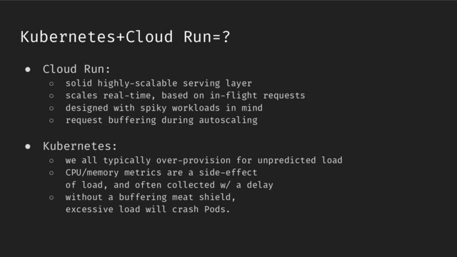 ● Cloud Run:
○ solid highly-scalable serving layer
○ scales real-time, based on in-flight requests
○ designed with spiky workloads in mind
○ request buffering during autoscaling
● Kubernetes:
○ we all typically over-provision for unpredicted load
○ CPU/memory metrics are a side-effect
of load, and often collected w/ a delay
○ without a buffering meat shield,
excessive load will crash Pods.
Kubernetes+Cloud Run=?
