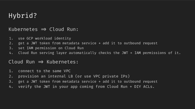 Kubernetes /> Cloud Run:
1. use GCP workload identity
2. get a JWT token from metadata service + add it to outbound request
3. set IAM permission on Cloud Run
4. Cloud Run serving layer automatically checks the JWT + IAM permissions of it.
Cloud Run /> Kubernetes:
1. connect to the same VPC
2. provision an internal LB (or use VPC private IPs)
3. get a JWT token from metadata service + add it to outbound request
4. verify the JWT in your app coming from Cloud Run + DIY ACLs.
Hybrid?
