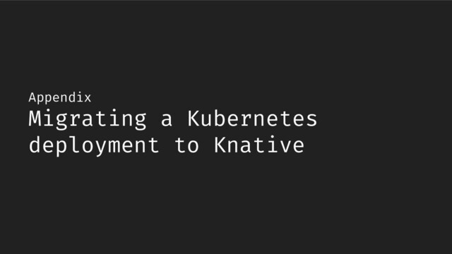 Appendix
Migrating a Kubernetes
deployment to Knative
