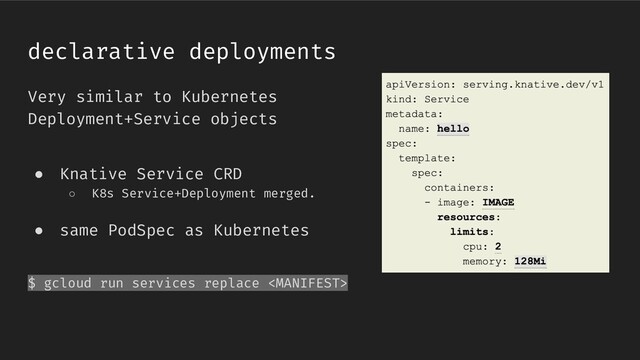 Very similar to Kubernetes
Deployment+Service objects
● Knative Service CRD
○ K8s Service+Deployment merged.
● same PodSpec as Kubernetes
$ gcloud run services replace 
declarative deployments
